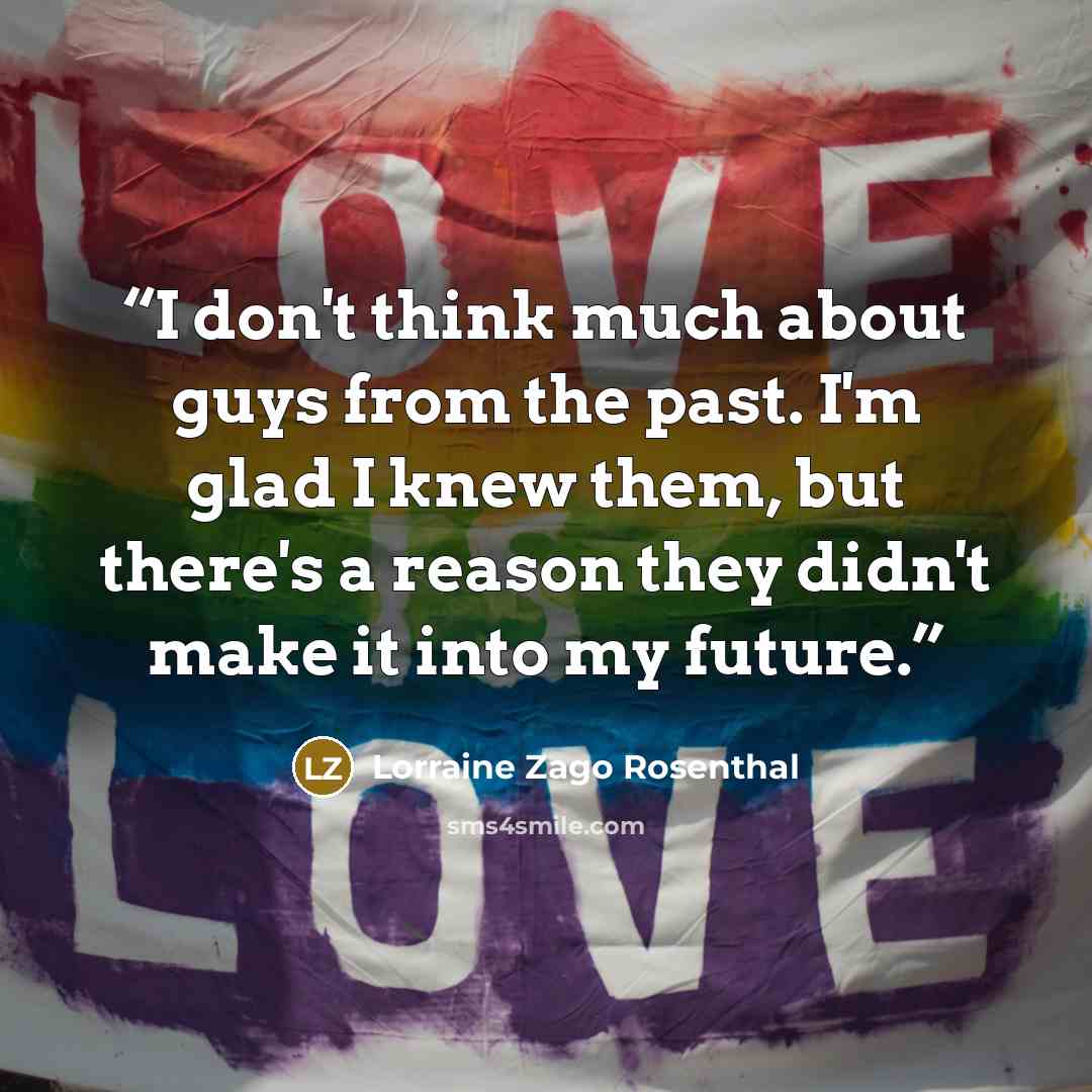 “I don't think much about guys from the past. I'm glad I knew them, but there's a reason they didn't make it into my future.” quote by Lorraine Zago Rosenthal