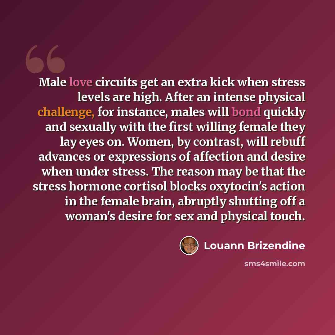 “Male love circuits get an extra kick when stress levels are high. After an intense physical challenge, for instance, males will bond quickly and sexually with the first willing female they lay eyes on. Women, by contrast, will rebuff advances or expressions of affection and desire when under…” quote by Louann Brizendine