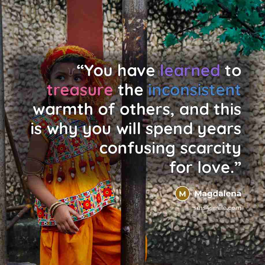 “You have learned to treasure the inconsistent warmth of others, and this is why you will spend years confusing scarcity for love.” quote by Magdalena