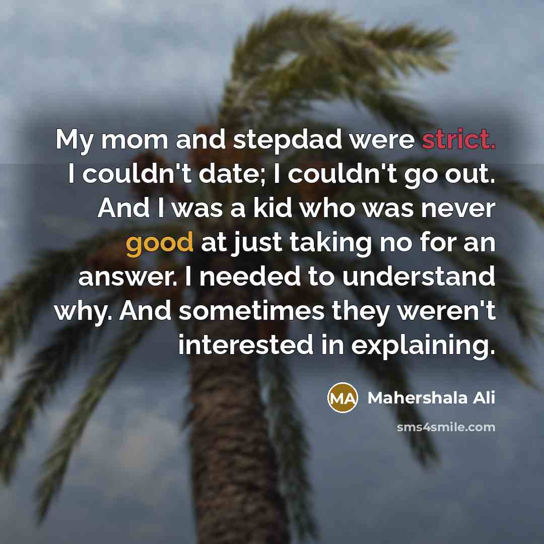 “My mom and stepdad were strict. I couldn't date; I couldn't go out. And I was a kid who was never good at just taking no for an answer. I needed to understand why. And sometimes they weren't interested in explaining.” quote by Mahershala Ali