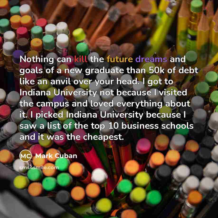“Nothing can kill the future dreams and goals of a new graduate than 50k of debt like an anvil over your head. I got to Indiana University not because I visited the campus and loved everything about it. I picked Indiana University because I saw a list of the top 10 business schools and it was the…” quote by Mark Cuban