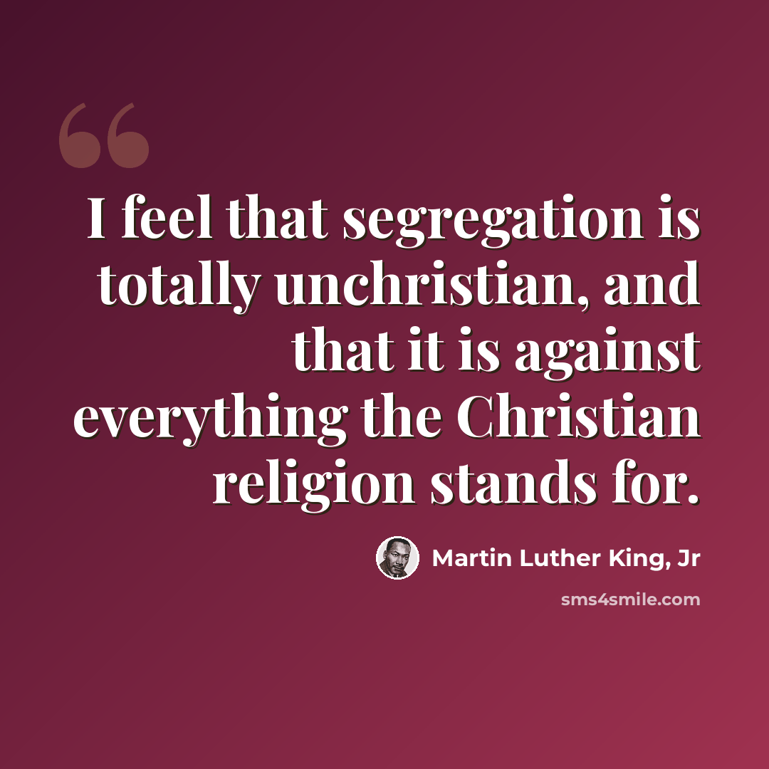 “I feel that segregation is totally unchristian, and that it is against everything the Christian religion stands for.” quote by Martin Luther King, Jr