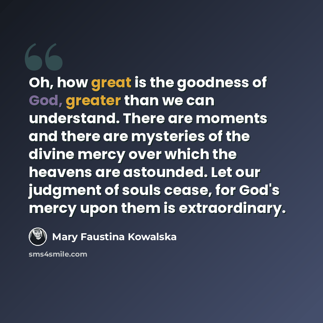 “Oh, how great is the goodness of God, greater than we can understand. There are moments and there are mysteries of the divine mercy over which the heavens are astounded. Let our judgment of souls cease, for God's mercy upon them is extraordinary.” quote by Mary Faustina Kowalska
