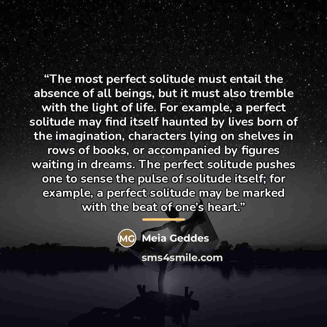 “The most perfect solitude must entail the absence of all beings, but it must also tremble with the light of life. For example, a perfect solitude may find itself haunted by lives born of the imagination, characters lying on shelves in rows of books, or accompanied by figures waiting in dreams. The…” quote by Meia Geddes