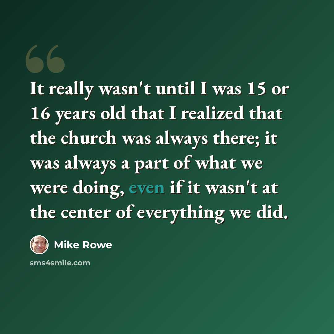 “It really wasn't until I was 15 or 16 years old that I realized that the church was always there; it was always a part of what we were doing, even if it wasn't at the center of everything we did.” quote by Mike Rowe