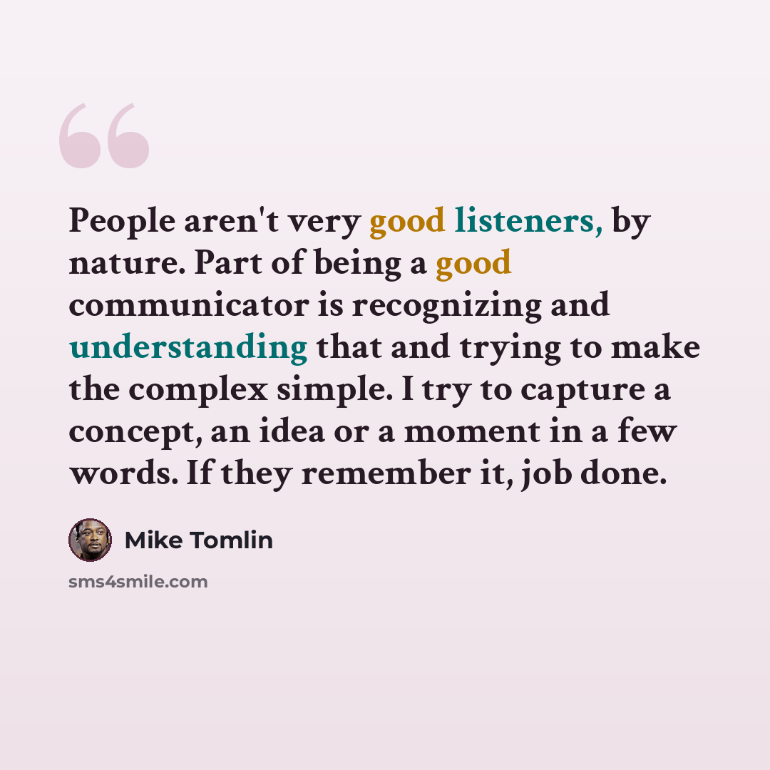 “People aren't very good listeners, by nature. Part of being a good communicator is recognizing and understanding that and trying to make the complex simple. I try to capture a concept, an idea or a moment in a few words. If they remember it, job done.” quote by Mike Tomlin
