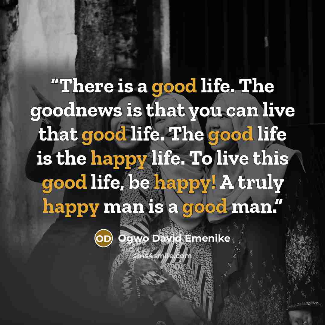 “There is a good life. The goodnews is that you can live that good life. The good life is the happy life. To live this good life, be happy! A truly happy man is a good man.” quote by Ogwo David Emenike