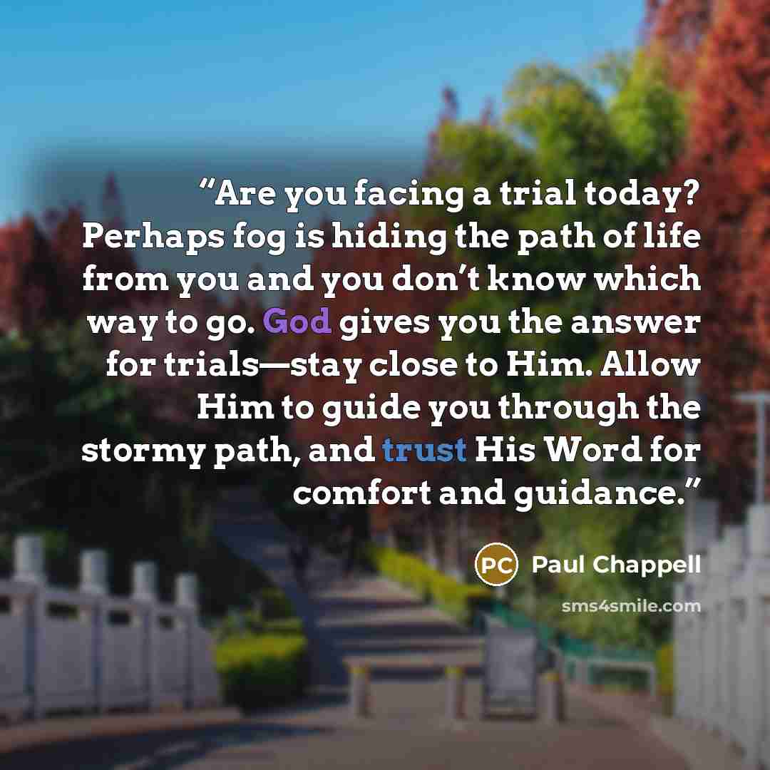 “Are you facing a trial today? Perhaps fog is hiding the path of life from you and you don’t know which way to go. God gives you the answer for trials—stay close to Him. Allow Him to guide you through the stormy path, and trust His Word for comfort and guidance.” quote by Paul Chappell