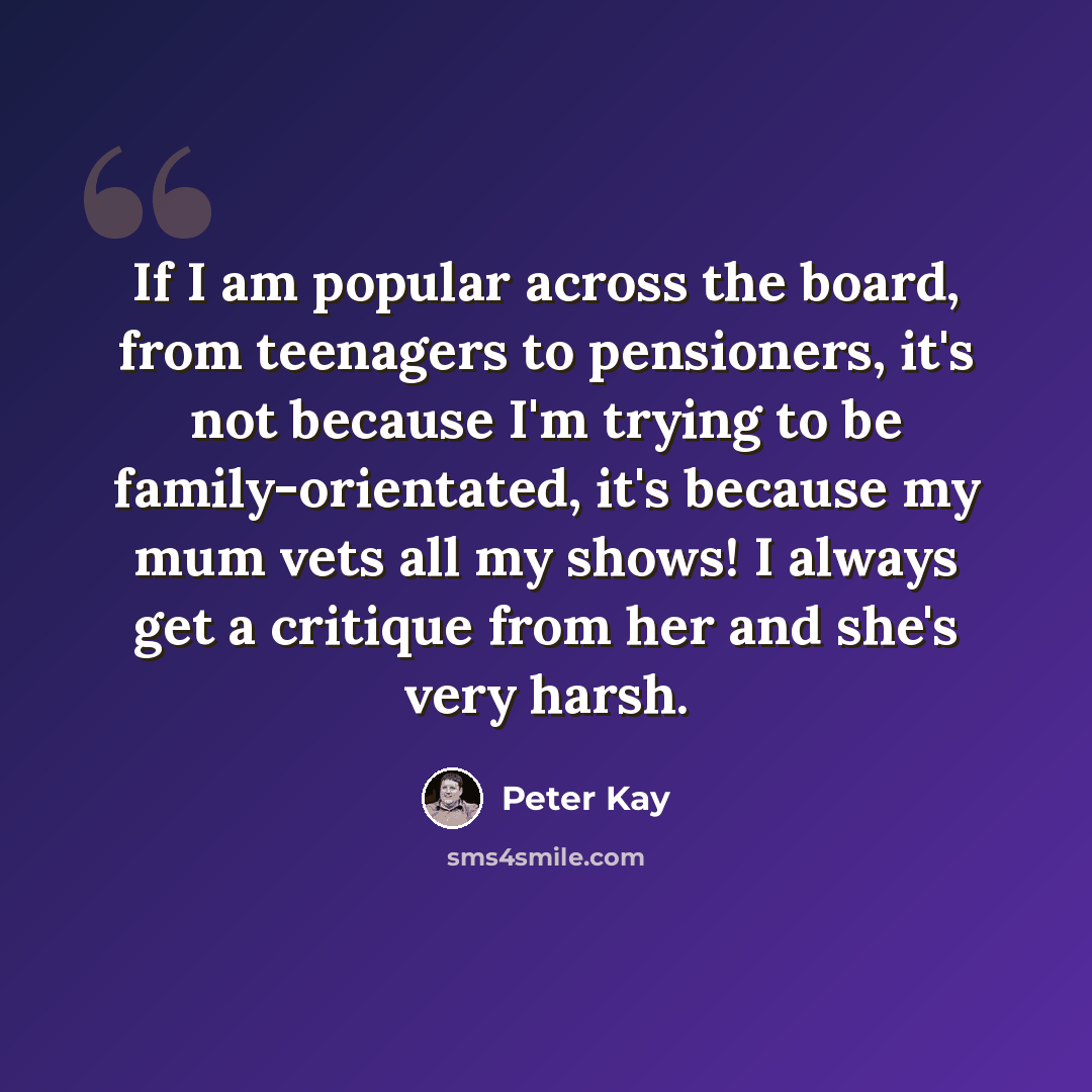 “If I am popular across the board, from teenagers to pensioners, it's not because I'm trying to be family-orientated, it's because my mum vets all my shows! I always get a critique from her and she's very harsh.” quote by Peter Kay