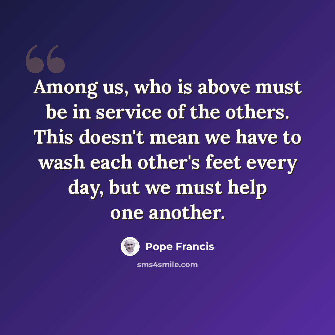 “Among us, who is above must be in service of the others. This doesn't mean we have to wash each other's feet every day, but we must help one another.” quote by Pope Francis