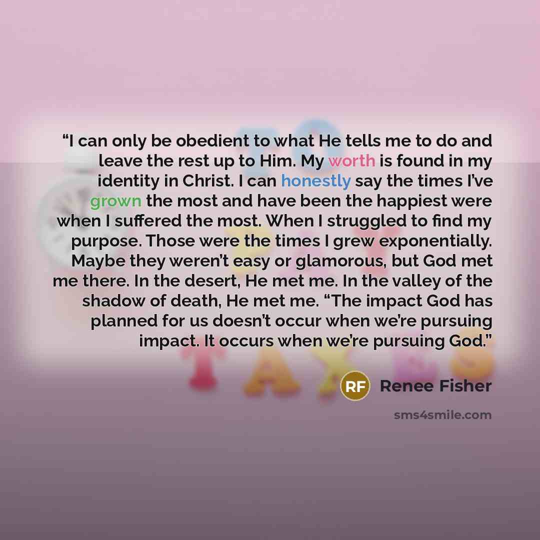 “I can only be obedient to what He tells me to do and leave the rest up to Him. My worth is found in my identity in Christ. I can honestly say the times I’ve grown the most and have been the happiest were when I suffered the most. When I struggled to find my purpose. Those were the times I grew…” quote by Renee Fisher