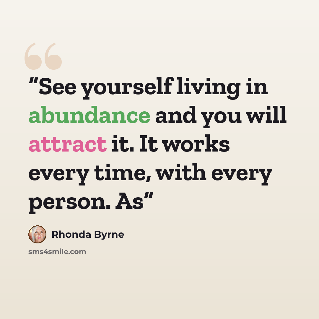 “See yourself living in abundance and you will attract it. It works every time, with every person. As” quote by Rhonda Byrne