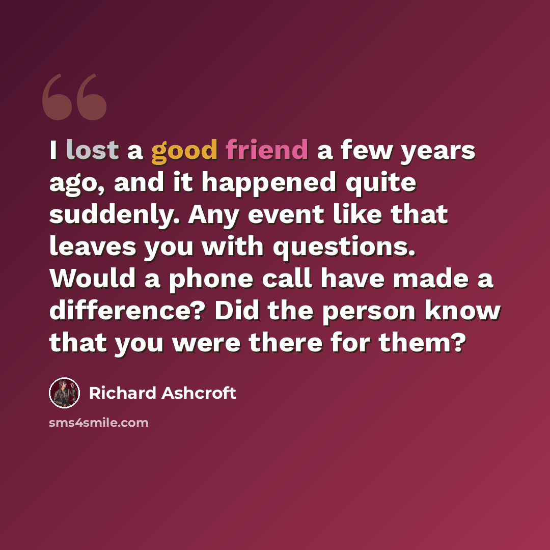 “I lost a good friend a few years ago, and it happened quite suddenly. Any event like that leaves you with questions. Would a phone call have made a difference? Did the person know that you were there for them?” quote by Richard Ashcroft