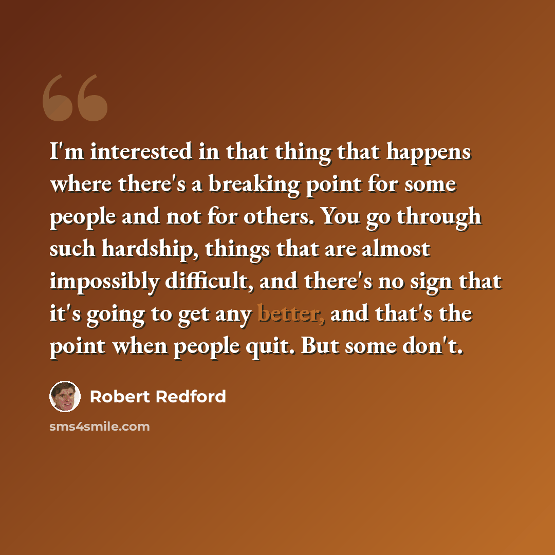 “I'm interested in that thing that happens where there's a breaking point for some people and not for others. You go through such hardship, things that are almost impossibly difficult, and there's no sign that it's going to get any better, and that's the point when people quit. But some don't.” quote by Robert Redford