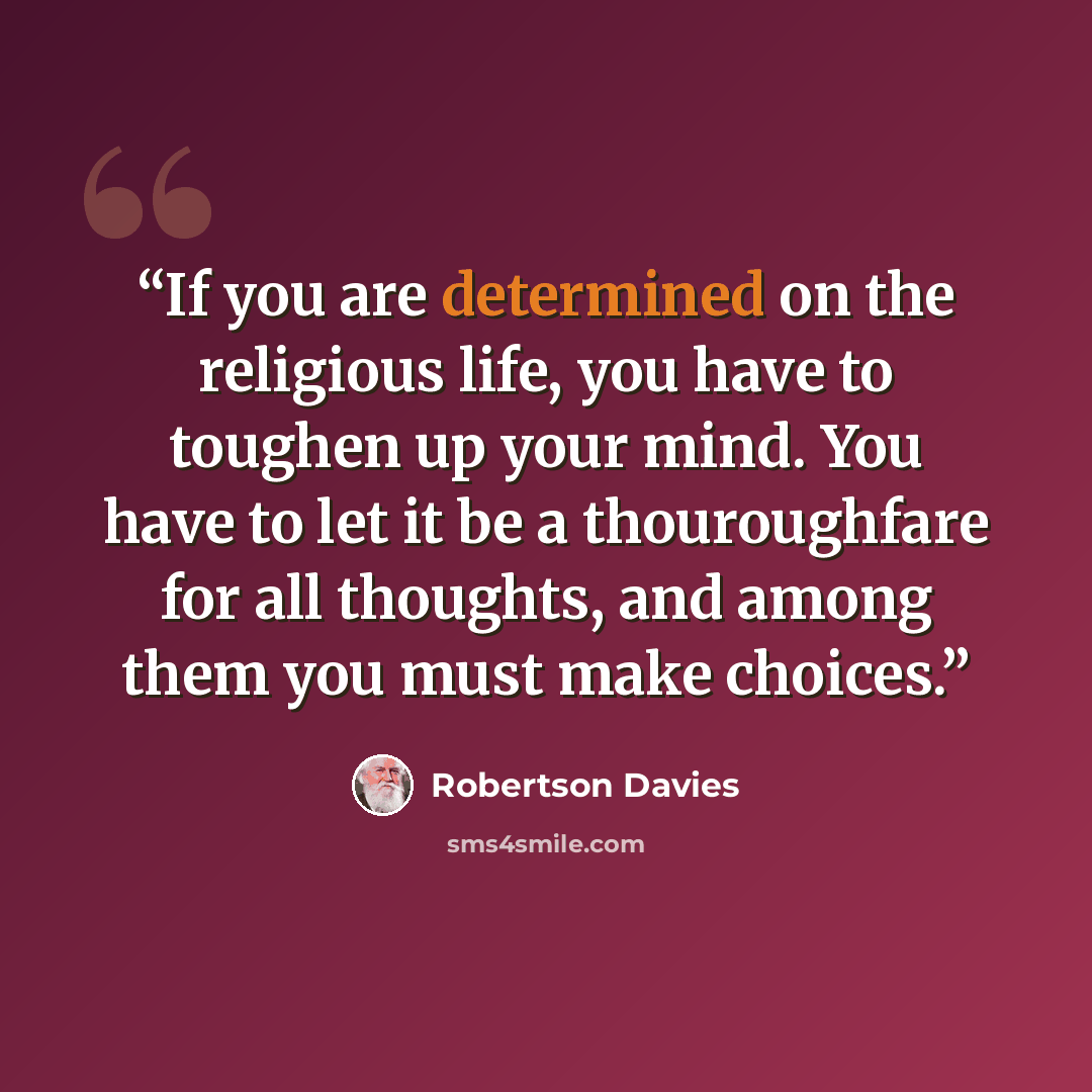 “If you are determined on the religious life, you have to toughen up your mind. You have to let it be a thouroughfare for all thoughts, and among them you must make choices.” quote by Robertson Davies