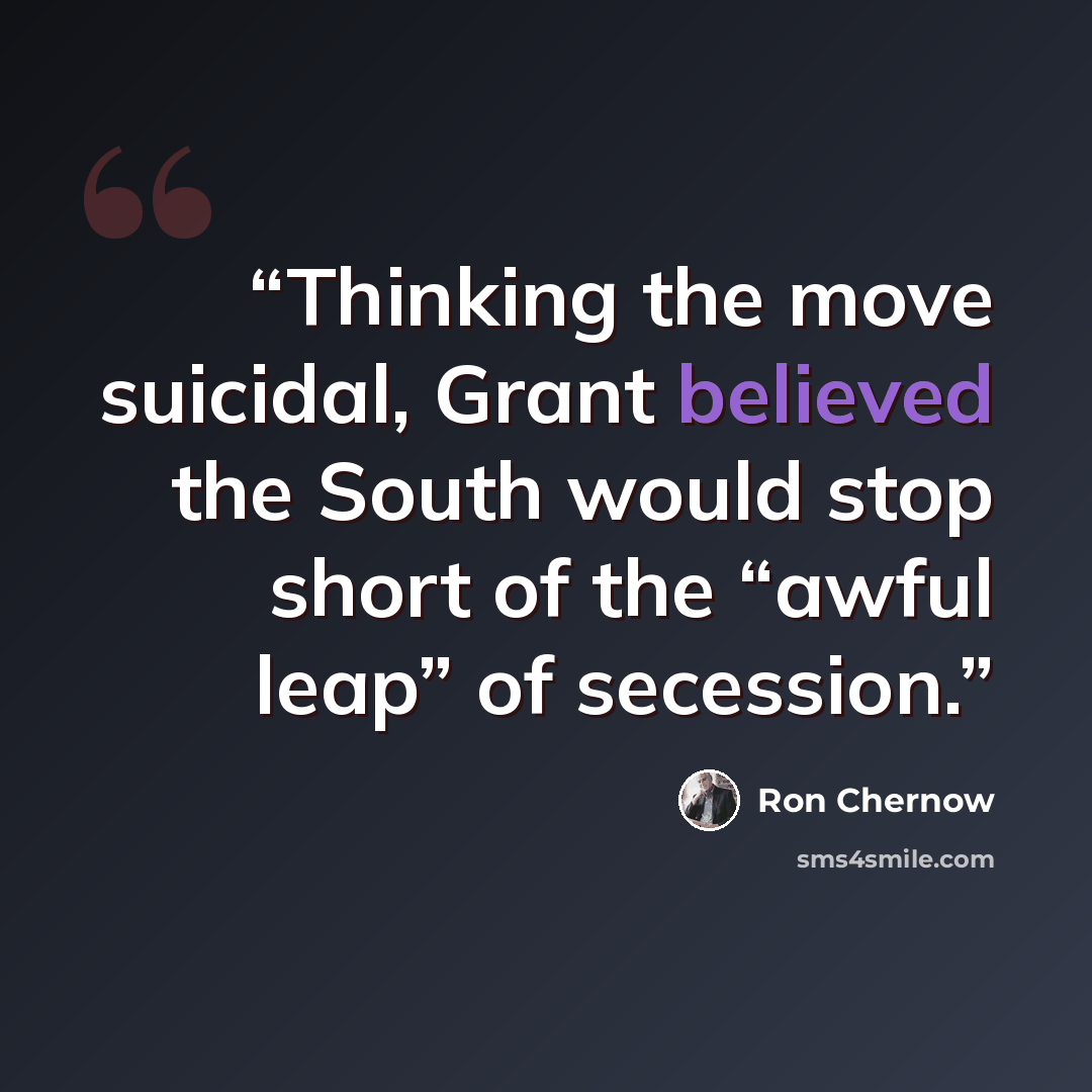 “Thinking the move suicidal, Grant believed the South would stop short of the “awful leap” of secession.” quote by Ron Chernow