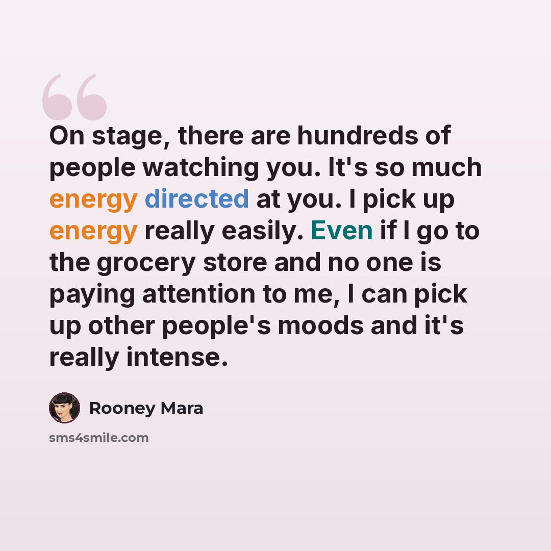 “On stage, there are hundreds of people watching you. It's so much energy directed at you. I pick up energy really easily. Even if I go to the grocery store and no one is paying attention to me, I can pick up other people's moods and it's really intense.” quote by Rooney Mara