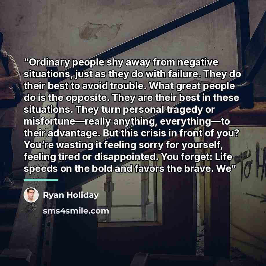 “Ordinary people shy away from negative situations, just as they do with failure. They do their best to avoid trouble. What great people do is the opposite. They are their best in these situations. They turn personal tragedy or misfortune—really anything, everything—to their advantage. But this…” quote by Ryan Holiday
