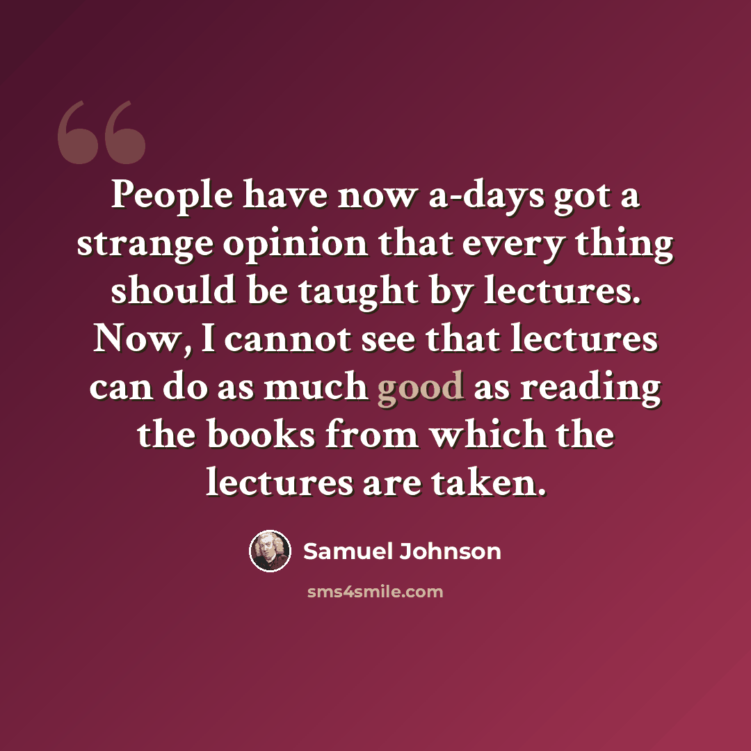 “People have now a-days got a strange opinion that every thing should be taught by lectures. Now, I cannot see that lectures can do as much good as reading the books from which the lectures are taken.” quote by Samuel Johnson