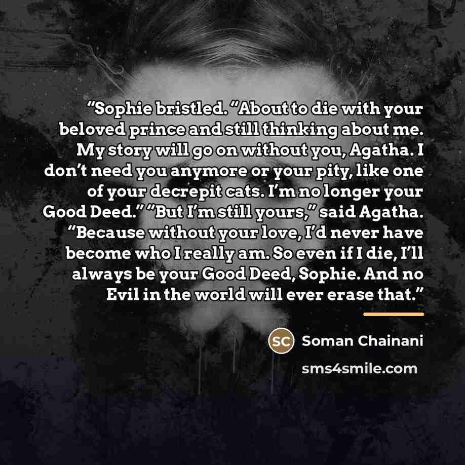“Sophie bristled. “About to die with your beloved prince and still thinking about me. My story will go on without you, Agatha. I don’t need you anymore or your pity, like one of your decrepit cats. I’m no longer your Good Deed.” “But I’m still yours,” said Agatha. “Because without your love, I’d…” quote by Soman Chainani