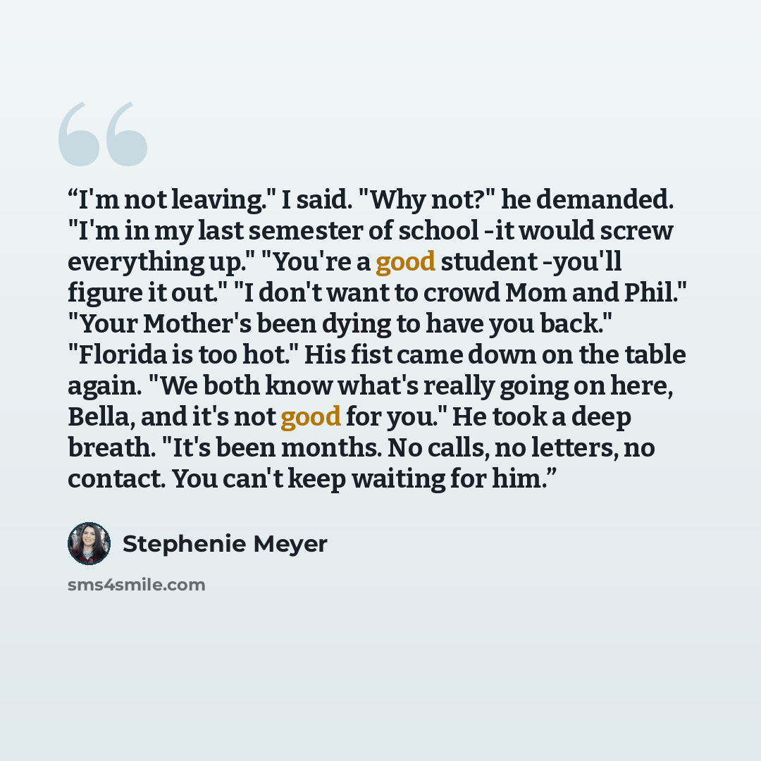 “I'm not leaving." I said. "Why not?" he demanded. "I'm in my last semester of school -it would screw everything up." "You're a good student -you'll figure it out." "I don't want to crowd Mom and Phil." "Your Mother's been dying to have you back." "Florida is too hot." His fist came down on the…” quote by Stephenie Meyer