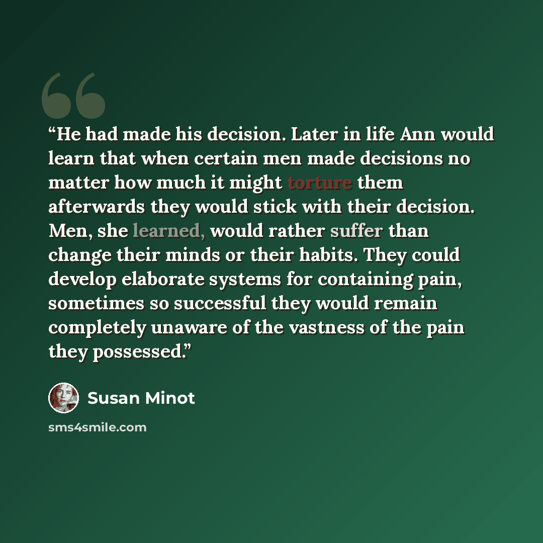 “He had made his decision. Later in life Ann would learn that when certain men made decisions no matter how much it might torture them afterwards they would stick with their decision. Men, she learned, would rather suffer than change their minds or their habits. They could develop elaborate systems…” quote by Susan Minot