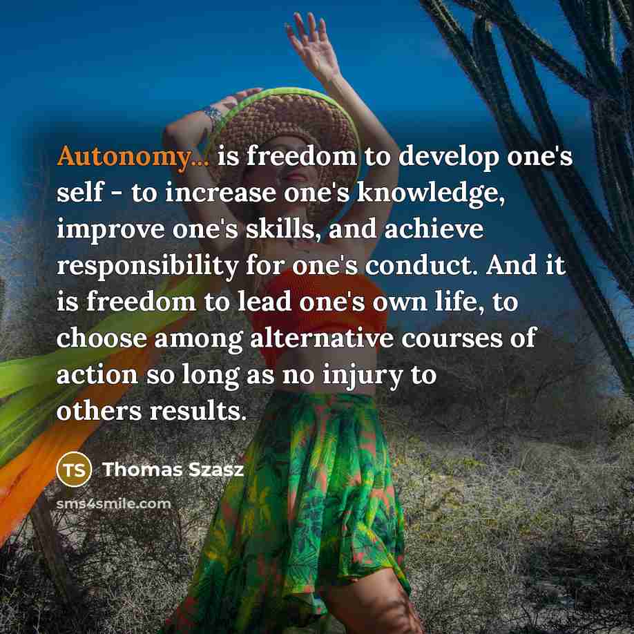 “Autonomy... is freedom to develop one's self - to increase one's knowledge, improve one's skills, and achieve responsibility for one's conduct. And it is freedom to lead one's own life, to choose among alternative courses of action so long as no injury to others results.” quote by Thomas Szasz