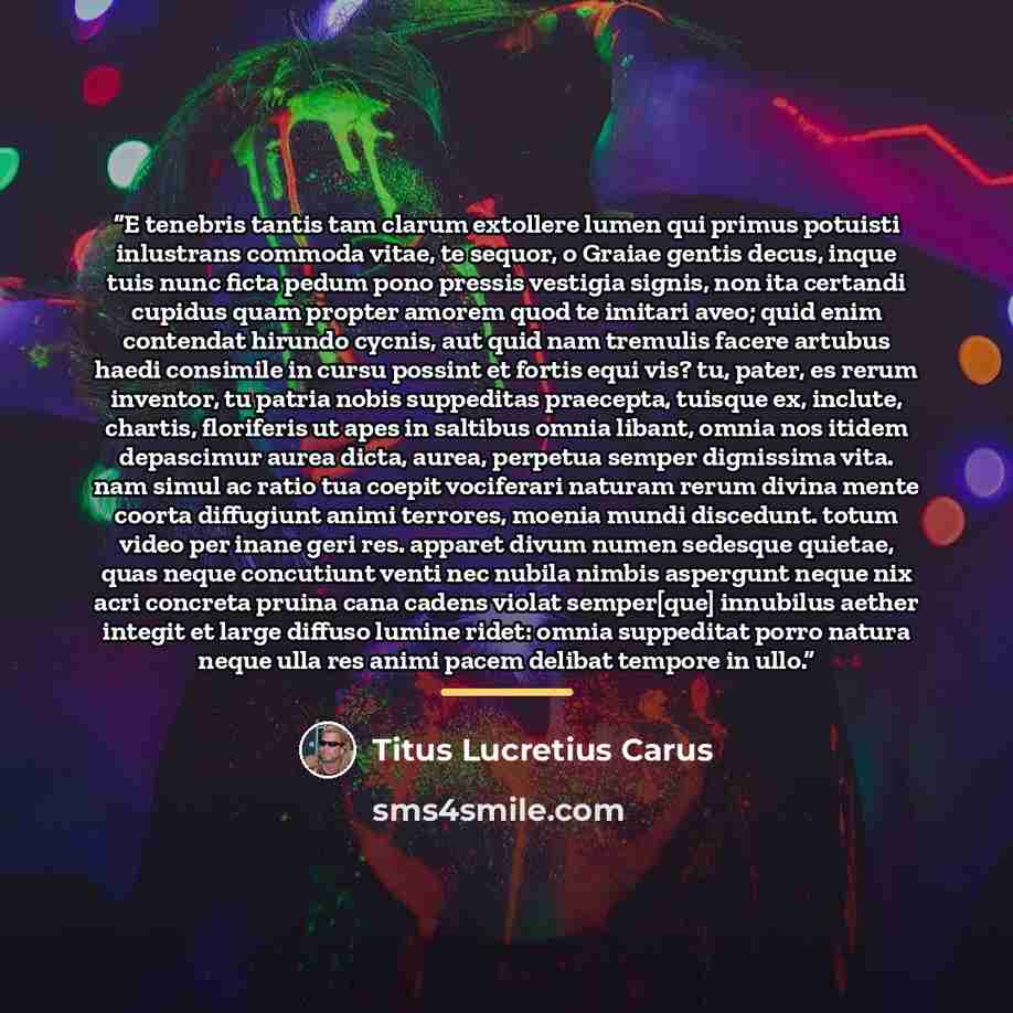 “E tenebris tantis tam clarum extollere lumen qui primus potuisti inlustrans commoda vitae, te sequor, o Graiae gentis decus, inque tuis nunc ficta pedum pono pressis vestigia signis, non ita certandi cupidus quam propter amorem quod te imitari aveo; quid enim contendat hirundo cycnis, aut quid nam…” quote by Titus Lucretius Carus