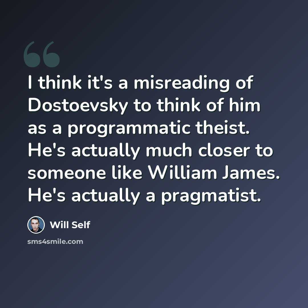 “I think it's a misreading of Dostoevsky to think of him as a programmatic theist. He's actually much closer to someone like William James. He's actually a pragmatist.” quote by Will Self