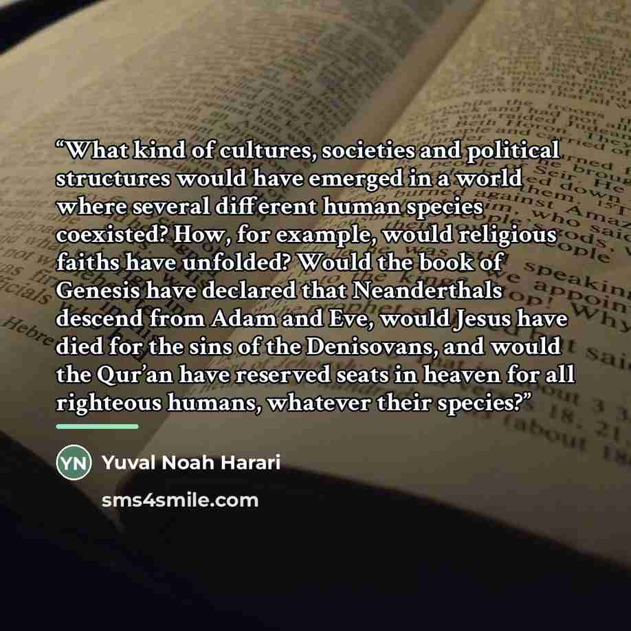 “What kind of cultures, societies and political structures would have emerged in a world where several different human species coexisted? How, for example, would religious faiths have unfolded? Would the book of Genesis have declared that Neanderthals descend from Adam and Eve, would Jesus have…” quote by Yuval Noah Harari