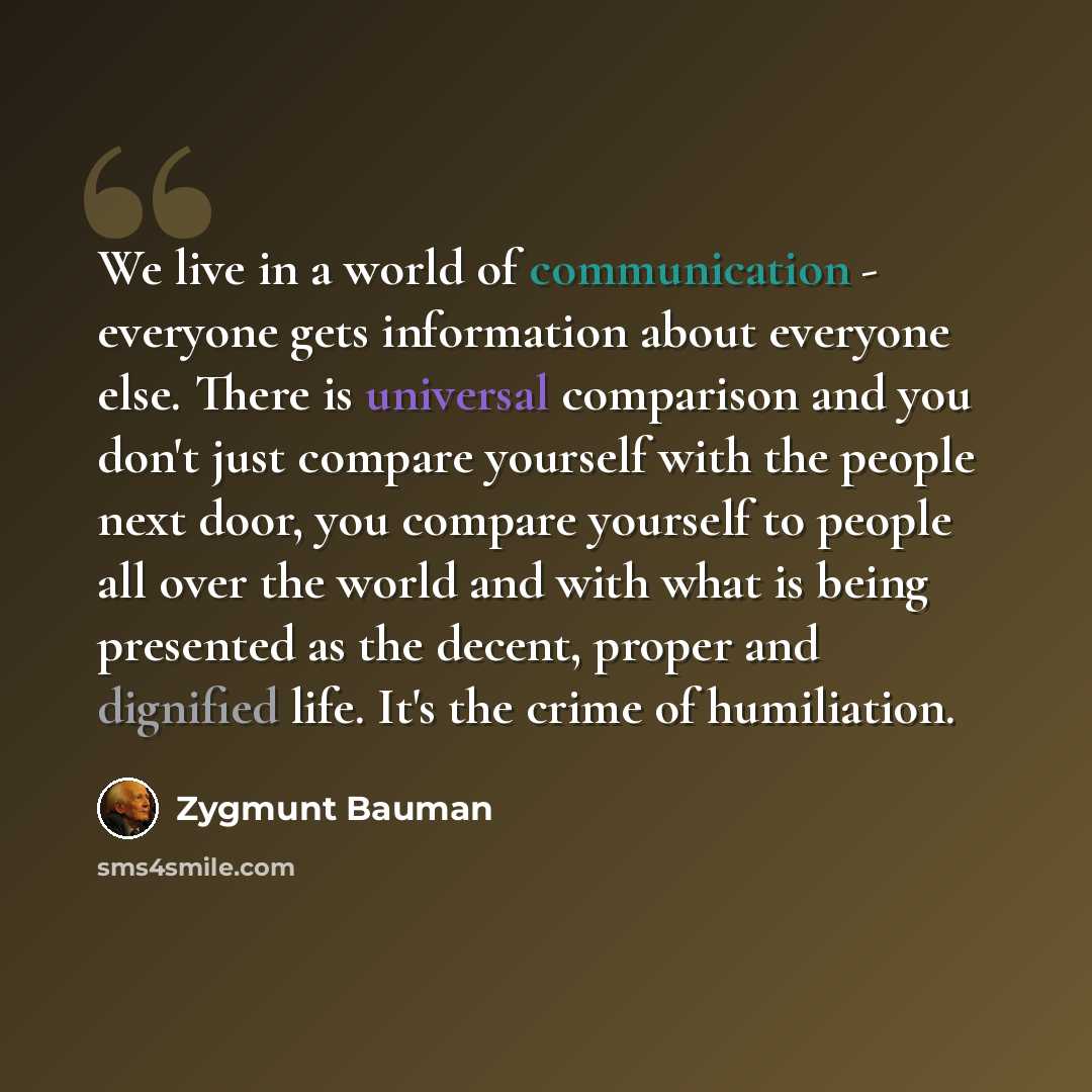 “We live in a world of communication - everyone gets information about everyone else. There is universal comparison and you don't just compare yourself with the people next door, you compare yourself to people all over the world and with what is being presented as the decent, proper and dignified…” quote by Zygmunt Bauman