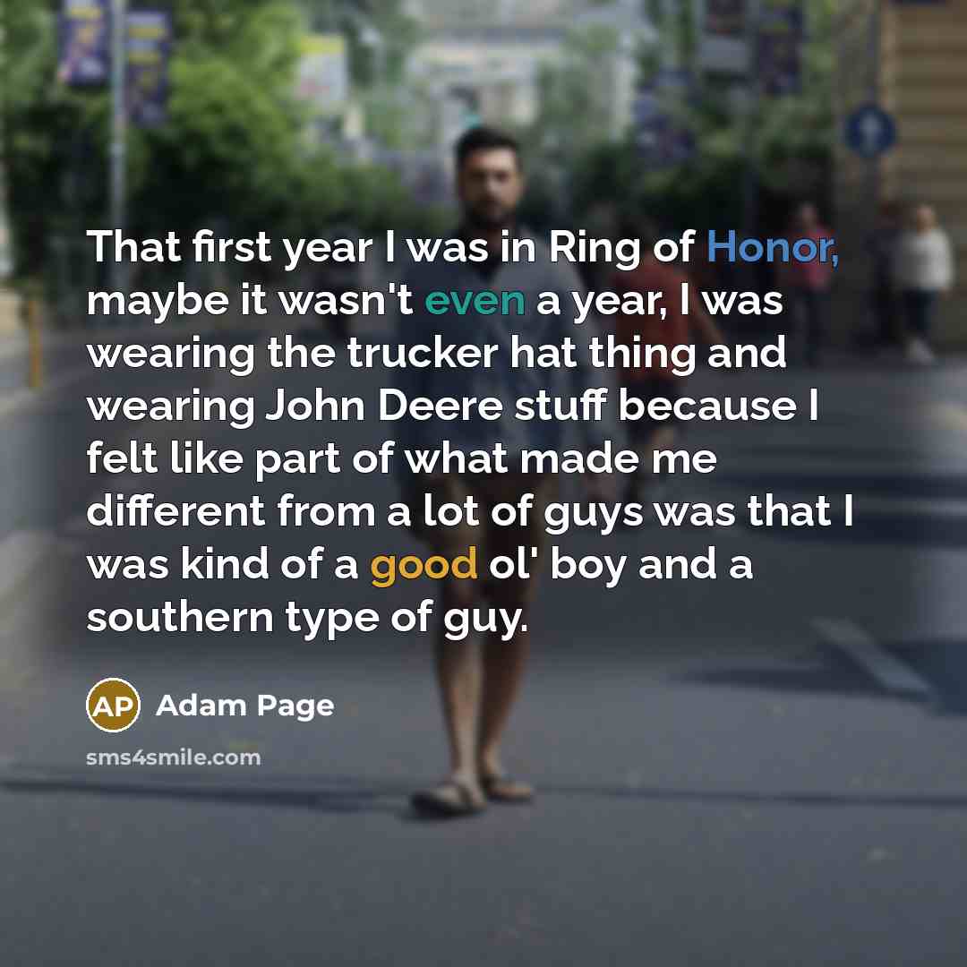“That first year I was in Ring of Honor, maybe it wasn't even a year, I was wearing the trucker hat thing and wearing John Deere stuff because I felt like part of what made me different from a lot of guys was that I was kind of a good ol' boy and a southern type of guy.” quote by Adam Page