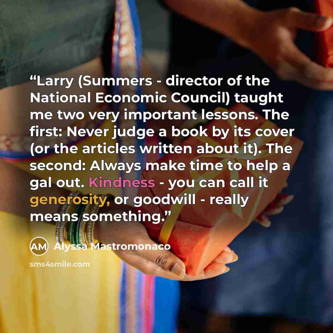 “Larry (Summers - director of the National Economic Council) taught me two very important lessons. The first: Never judge a book by its cover (or the articles written about it). The second: Always make time to help a gal out. Kindness - you can call it generosity, or goodwill - really means…” quote by Alyssa Mastromonaco
