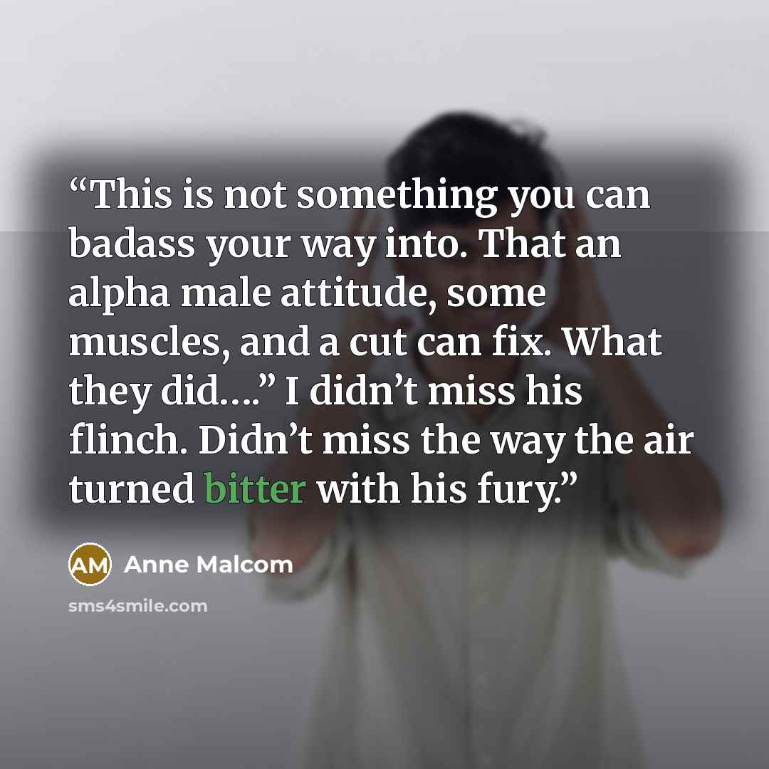 “This is not something you can badass your way into. That an alpha male attitude, some muscles, and a cut can fix. What they did….” I didn’t miss his flinch. Didn’t miss the way the air turned bitter with his fury.” quote by Anne Malcom