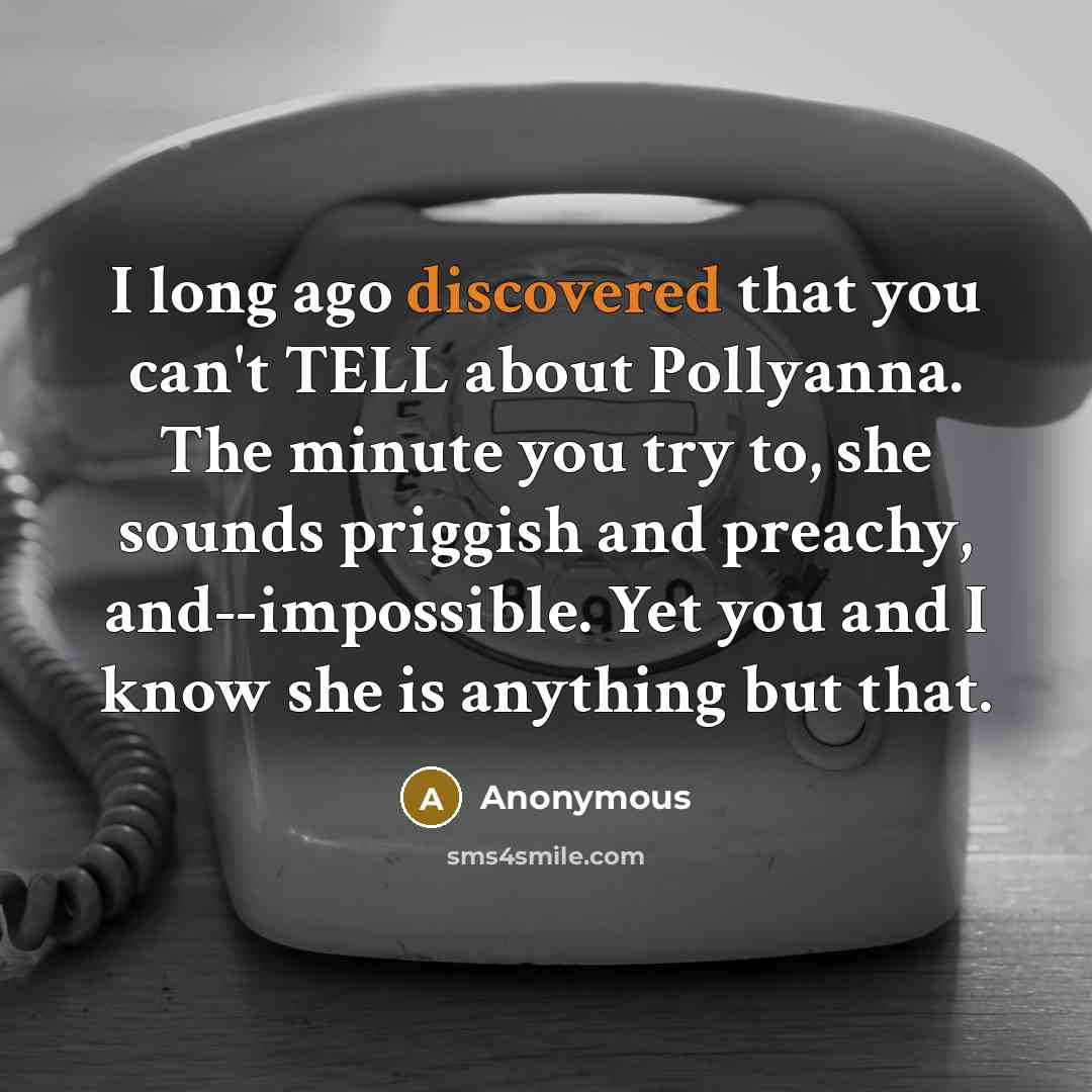 “I long ago discovered that you can't TELL about Pollyanna. The minute you try to, she sounds priggish and preachy, and--impossible. Yet you and I know she is anything but that.” quote by Anonymous
