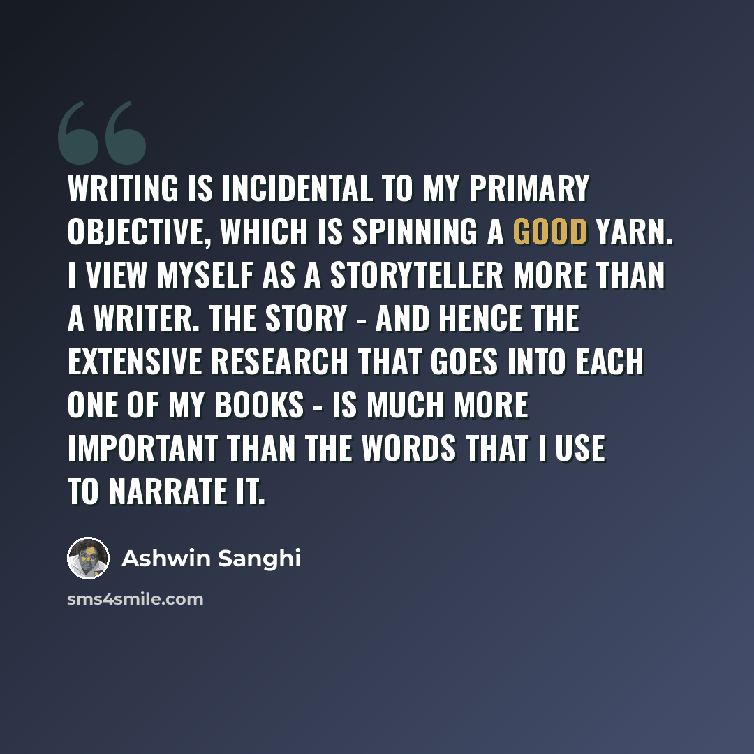 “Writing is incidental to my primary objective, which is spinning a good yarn. I view myself as a storyteller more than a writer. The story - and hence the extensive research that goes into each one of my books - is much more important than the words that I use to narrate it.” quote by Ashwin Sanghi