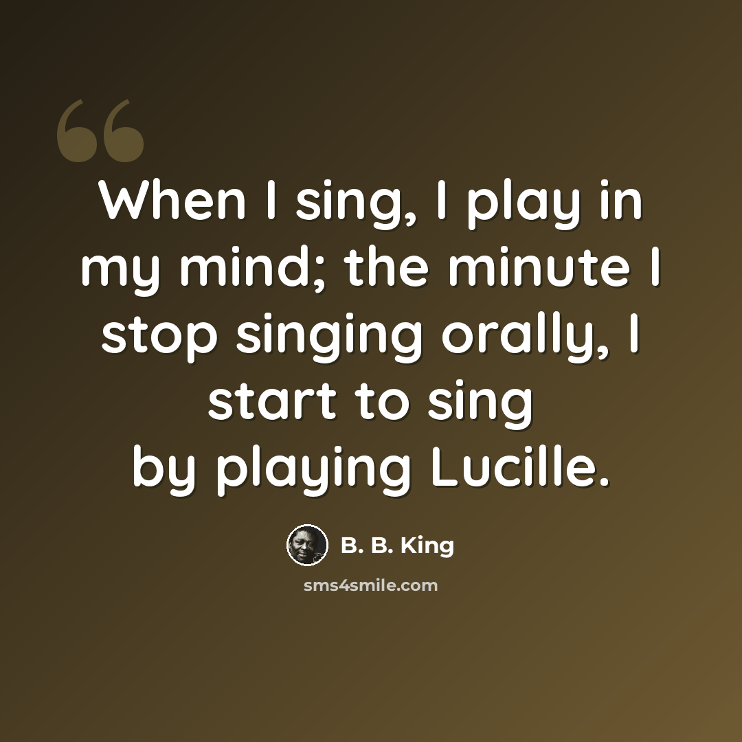 “When I sing, I play in my mind; the minute I stop singing orally, I start to sing by playing Lucille.” quote by B. B. King