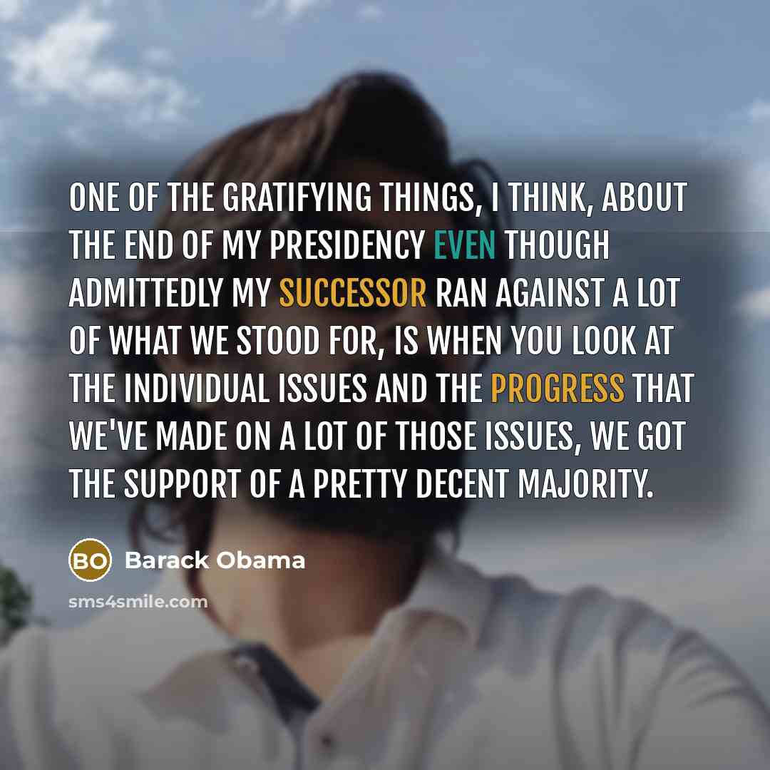 “One of the gratifying things, I think, about the end of my presidency even though admittedly my successor ran against a lot of what we stood for, is when you look at the individual issues and the progress that we've made on a lot of those issues, we got the support of a pretty decent majority.” quote by Barack Obama