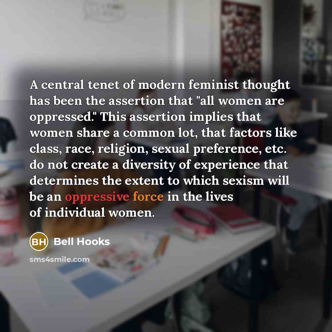 “A central tenet of modern feminist thought has been the assertion that "all women are oppressed." This assertion implies that women share a common lot, that factors like class, race, religion, sexual preference, etc. do not create a diversity of experience that determines the extent to which…” quote by Bell Hooks