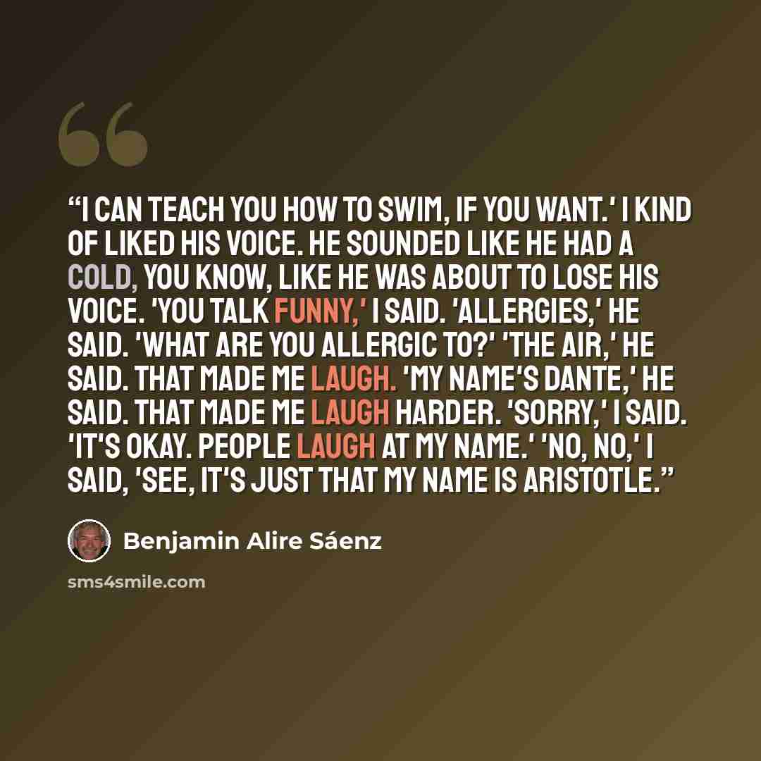 “I can teach you how to swim, if you want.' I kind of liked his voice. He sounded like he had a cold, you know, like he was about to lose his voice. 'You talk funny,' I said. 'Allergies,' he said. 'What are you allergic to?' 'The air,' he said. That made me laugh. 'My name's Dante,' he said. That…” quote by Benjamin Alire Sáenz