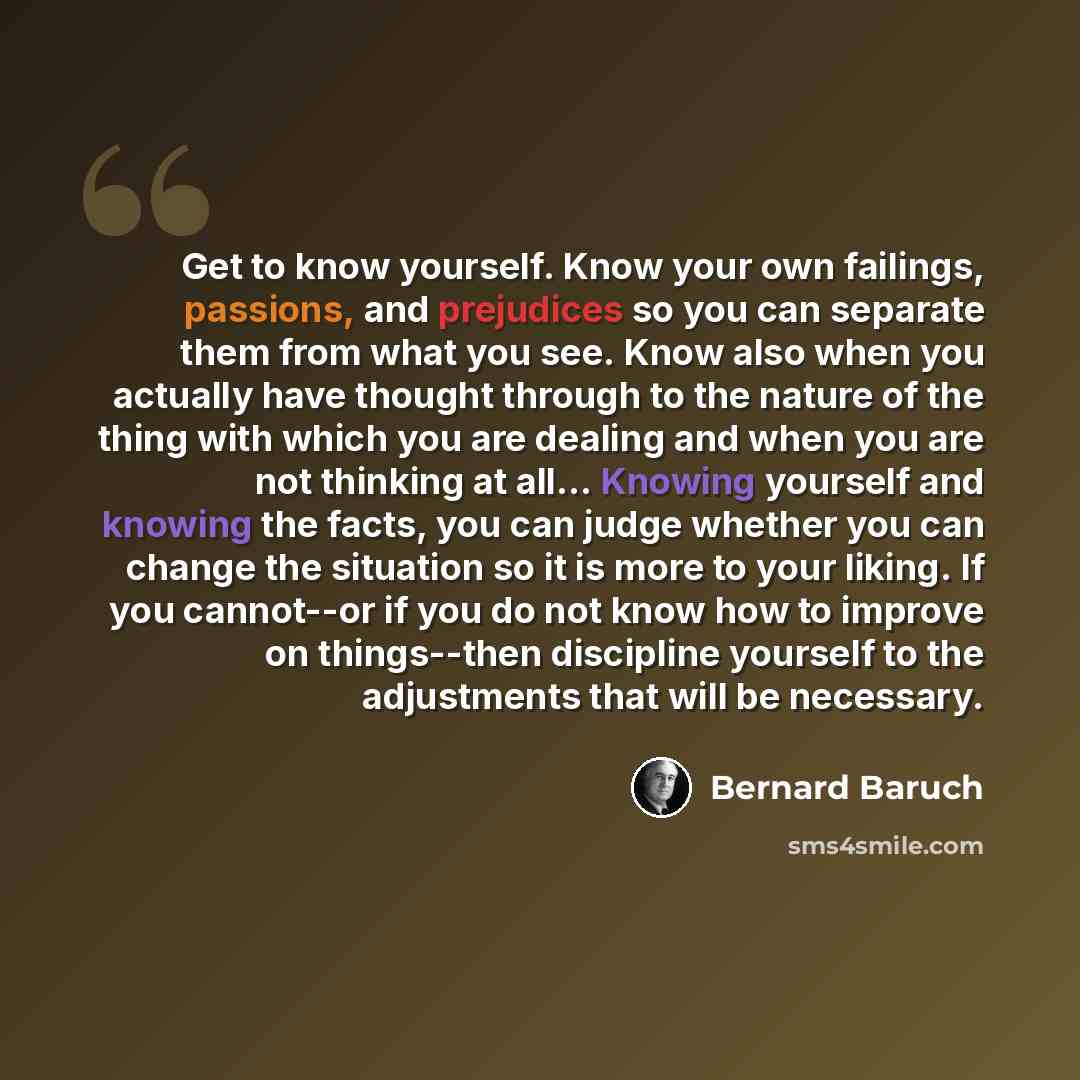 “Get to know yourself. Know your own failings, passions, and prejudices so you can separate them from what you see. Know also when you actually have thought through to the nature of the thing with which you are dealing and when you are not thinking at all... Knowing yourself and knowing the facts…” quote by Bernard Baruch