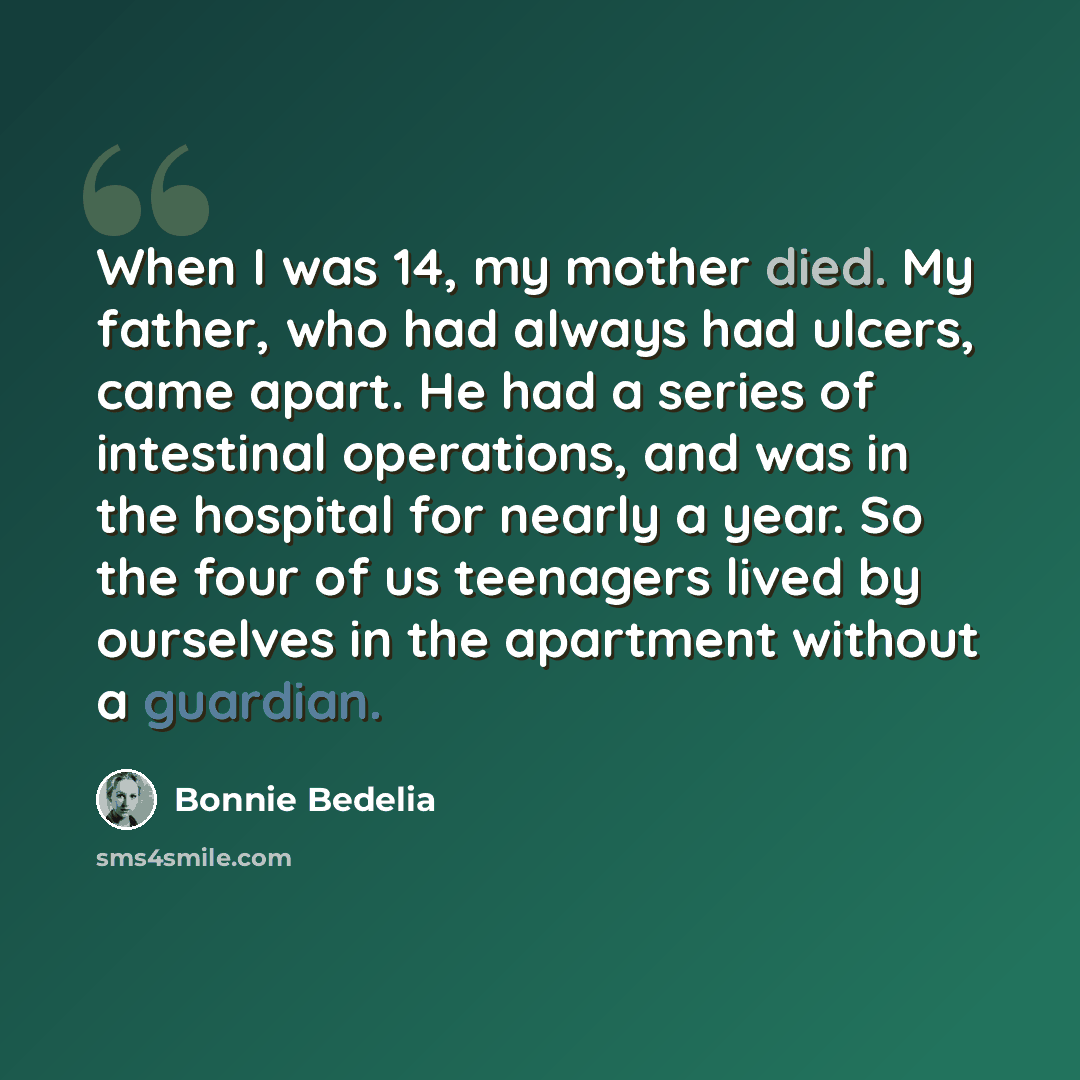 “When I was 14, my mother died. My father, who had always had ulcers, came apart. He had a series of intestinal operations, and was in the hospital for nearly a year. So the four of us teenagers lived by ourselves in the apartment without a guardian.” quote by Bonnie Bedelia