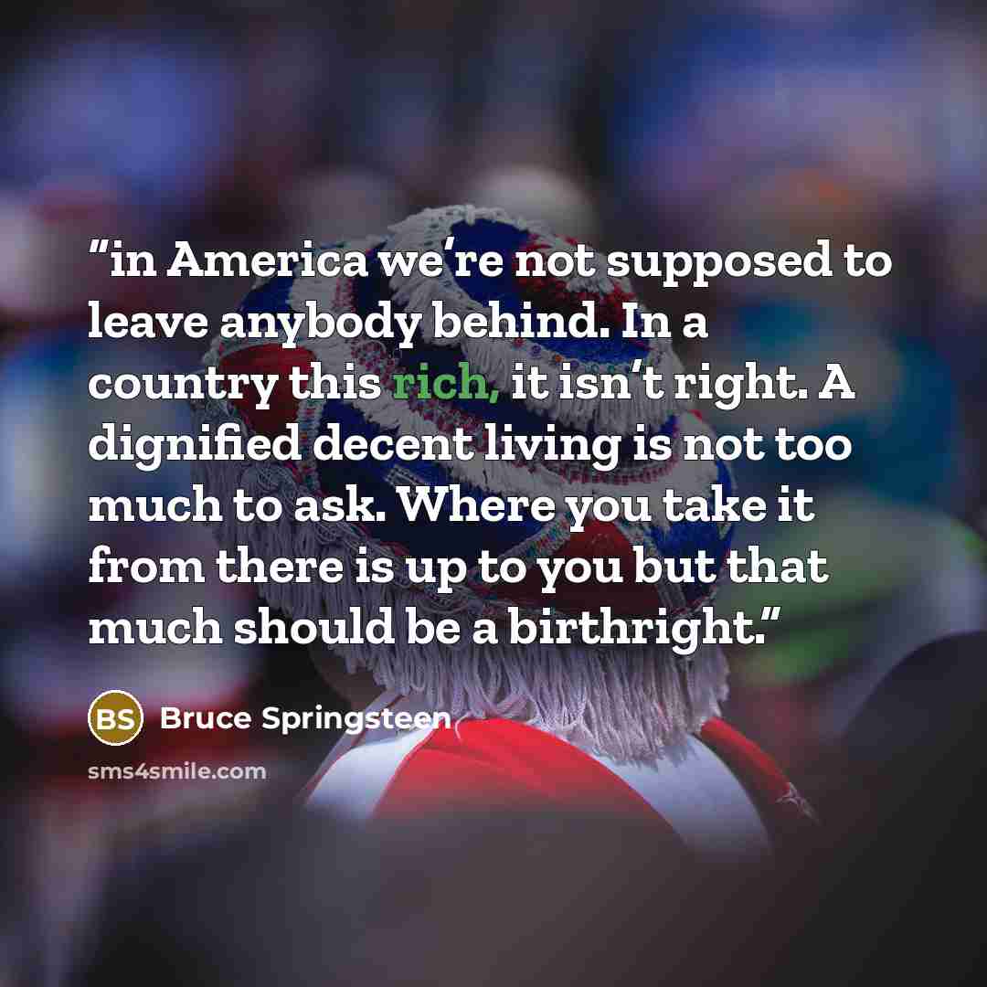 “in America we’re not supposed to leave anybody behind. In a country this rich, it isn’t right. A dignified decent living is not too much to ask. Where you take it from there is up to you but that much should be a birthright.” quote by Bruce Springsteen