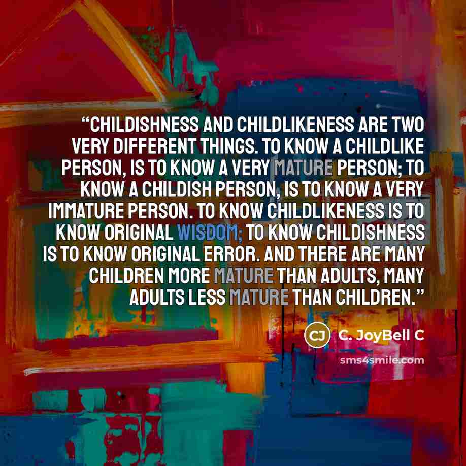 “Childishness and childlikeness are two very different things. To know a childlike person, is to know a very mature person; to know a childish person, is to know a very immature person. To know childlikeness is to know original wisdom; to know childishness is to know original error. And there are…” quote by C. JoyBell C