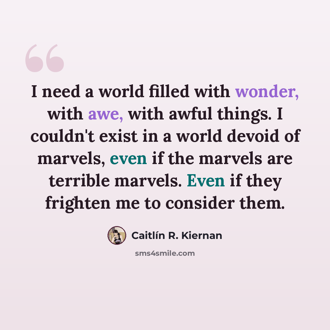 “I need a world filled with wonder, with awe, with awful things. I couldn't exist in a world devoid of marvels, even if the marvels are terrible marvels. Even if they frighten me to consider them.” quote by Caitlín R. Kiernan