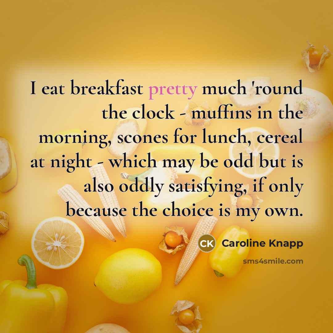 “I eat breakfast pretty much 'round the clock - muffins in the morning, scones for lunch, cereal at night - which may be odd but is also oddly satisfying, if only because the choice is my own.” quote by Caroline Knapp