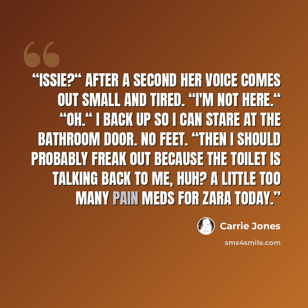 “Issie?“ After a second her voice comes out small and tired. “I'm not here.“ “Oh.“ I back up so I can stare at the bathroom door. No feet. “Then I should probably freak out because the toilet is talking back to me, huh? A little too many pain meds for Zara today.” quote by Carrie Jones