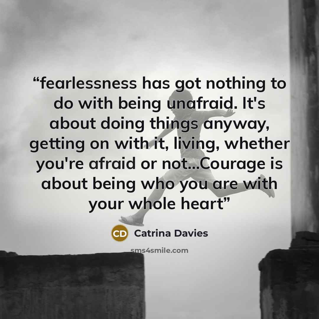 “fearlessness has got nothing to do with being unafraid. It's about doing things anyway, getting on with it, living, whether you're afraid or not…Courage is about being who you are with your whole heart” quote by Catrina Davies