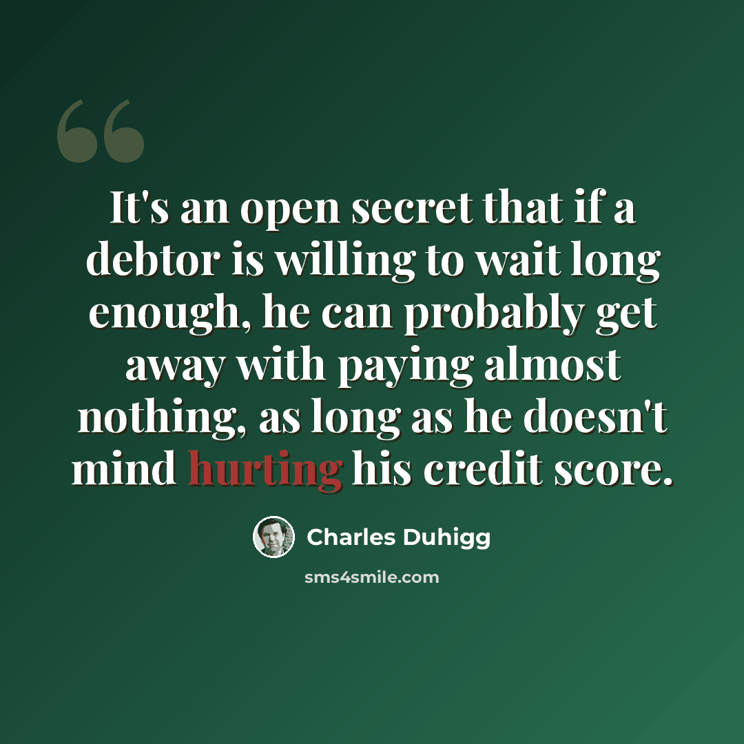 “It's an open secret that if a debtor is willing to wait long enough, he can probably get away with paying almost nothing, as long as he doesn't mind hurting his credit score.” quote by Charles Duhigg
