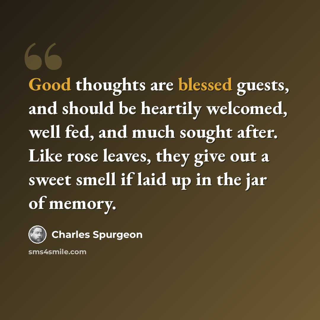 “Good thoughts are blessed guests, and should be heartily welcomed, well fed, and much sought after. Like rose leaves, they give out a sweet smell if laid up in the jar of memory.” quote by Charles Spurgeon